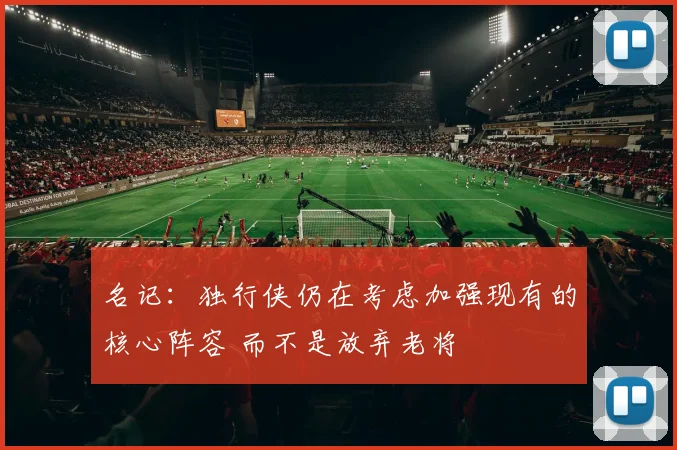 名记：独行侠仍在考虑加强现有的核心阵容 而不是放弃老将