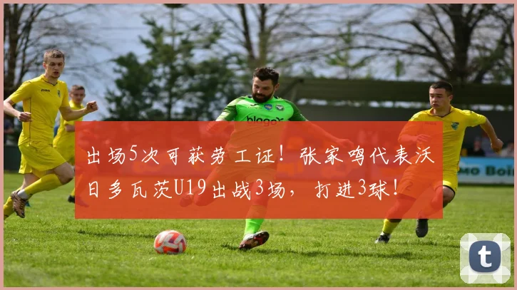 出场5次可获劳工证！张家鸣代表沃日多瓦茨U19出战3场，打进3球！