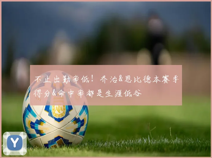 不止出勤率低！乔治&恩比德本赛季得分&命中率都是生涯低谷