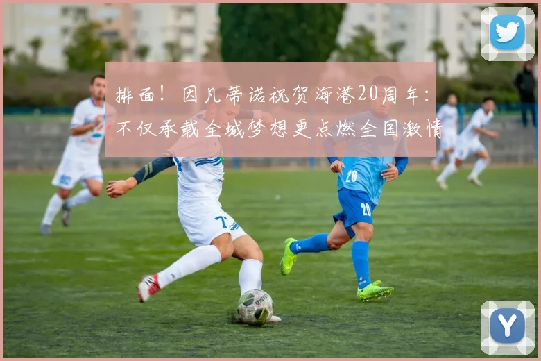 排面！因凡蒂诺祝贺海港20周年：不仅承载全城梦想更点燃全国激情