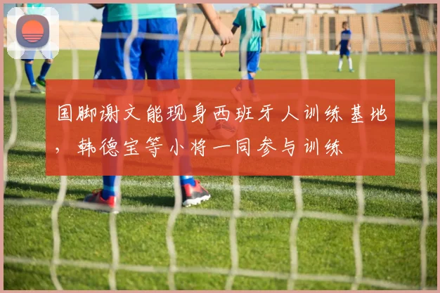 国脚谢文能现身西班牙人训练基地，韩德宝等小将一同参与训练