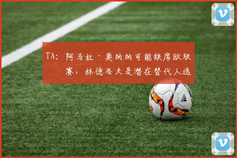 TA：阿马杜·奥纳纳可能缺席欧联决赛，林德洛夫是潜在替代人选
