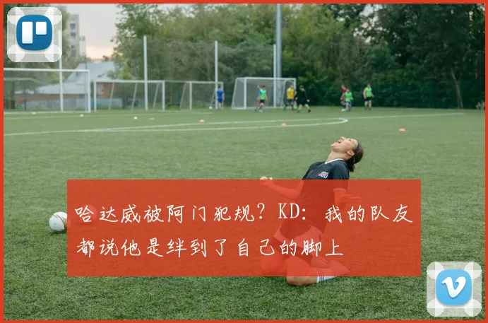哈达威被阿门犯规？KD：我的队友都说他是绊到了自己的脚上