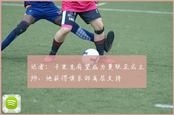 记者：卡里克有望成为曼联正式主帅，他获得俱乐部高层支持