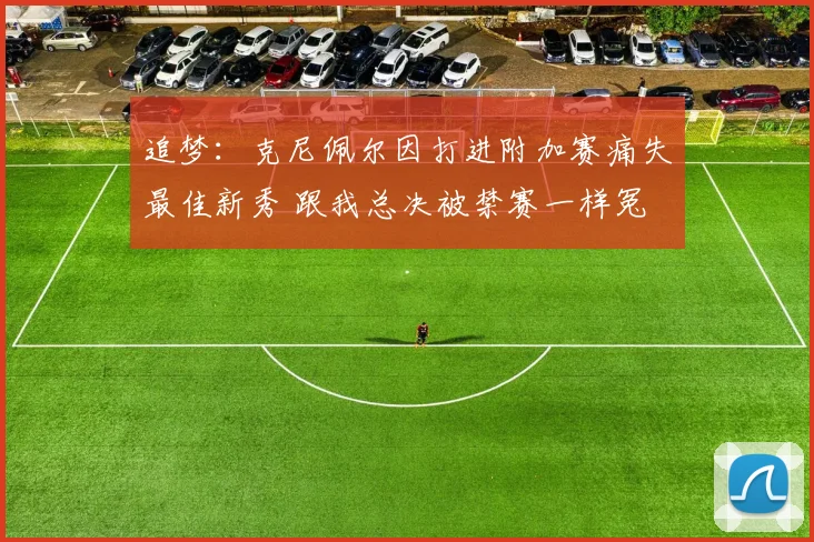追梦：克尼佩尔因打进附加赛痛失最佳新秀 跟我总决被禁赛一样冤