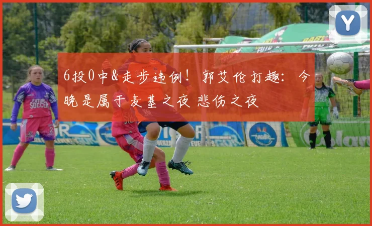 6投0中&走步违例！郭艾伦打趣：今晚是属于麦基之夜 悲伤之夜