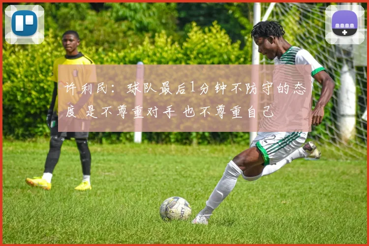 许利民：球队最后1分钟不防守的态度 是不尊重对手 也不尊重自己