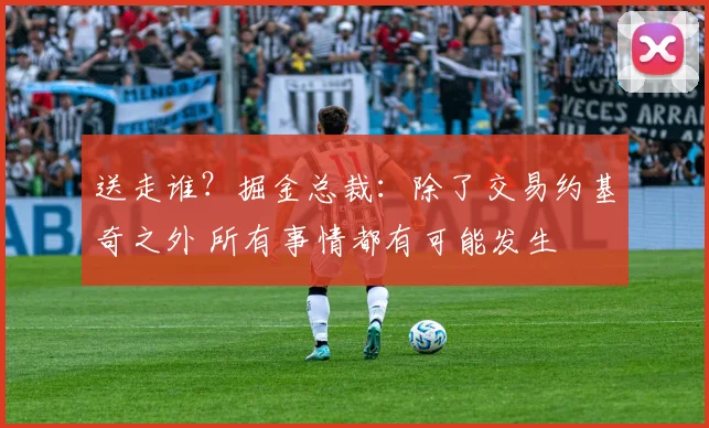 送走谁？掘金总裁：除了交易约基奇之外 所有事情都有可能发生
