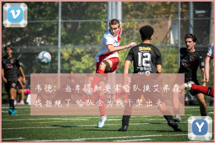 韦德：当年得知要拿哈队换艾弗森我拒绝了 哈队会为我干架出头