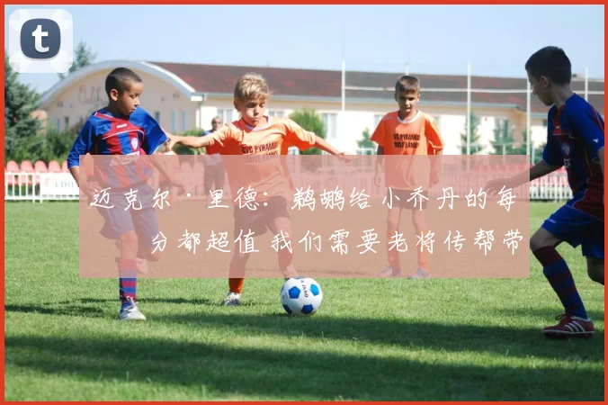 迈克尔·里德：鹈鹕给小乔丹的每一分都超值 我们需要老将传帮带