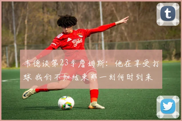 韦德谈第23季詹姆斯：他在享受打球 我们不知结束那一刻何时到来