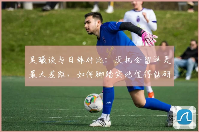 吴曦谈与日韩对比：没机会留洋是最大差距，如何脚踏实地值得钻研