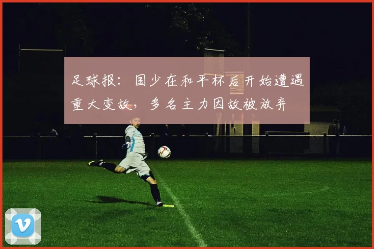 足球报：国少在和平杯后开始遭遇重大变故，多名主力因故被放弃