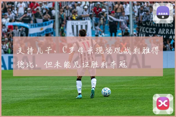 支持儿子，C罗母亲现场观战利雅得德比，但未能见证胜利夺冠