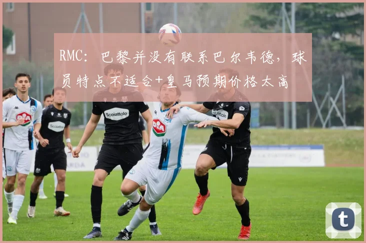 RMC：巴黎并没有联系巴尔韦德，球员特点不适合+皇马预期价格太高